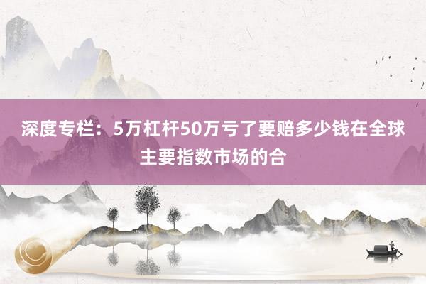 深度专栏：5万杠杆50万亏了要赔多少钱在全球主要指数市场的合