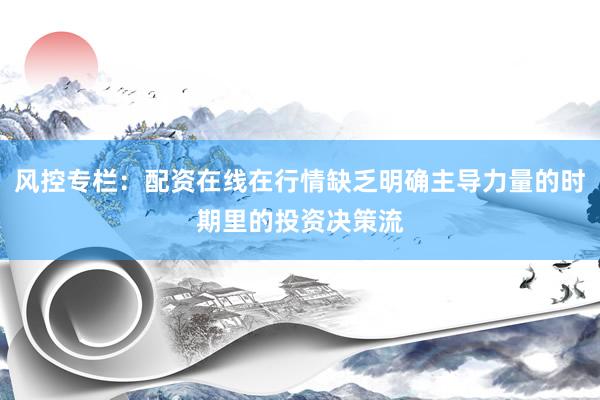 风控专栏：配资在线在行情缺乏明确主导力量的时期里的投资决策流