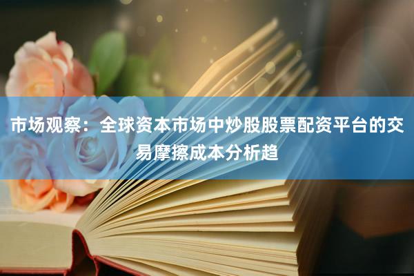 市场观察：全球资本市场中炒股股票配资平台的交易摩擦成本分析趋
