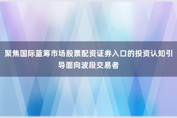 聚焦国际蓝筹市场股票配资证券入口的投资认知引导面向波段交易者