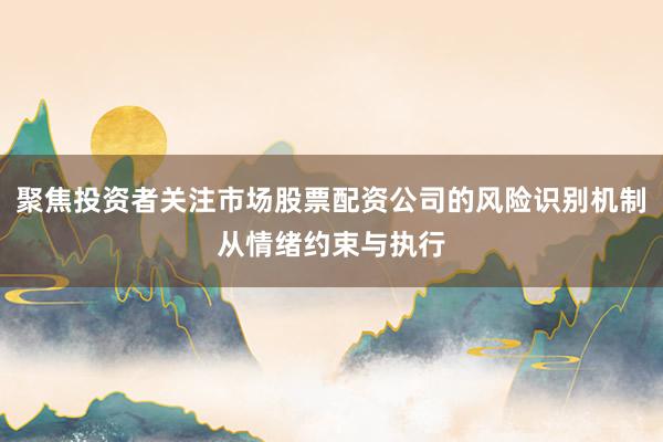 聚焦投资者关注市场股票配资公司的风险识别机制从情绪约束与执行