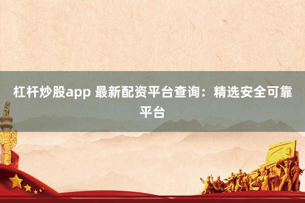 杠杆炒股app 最新配资平台查询：精选安全可靠平台