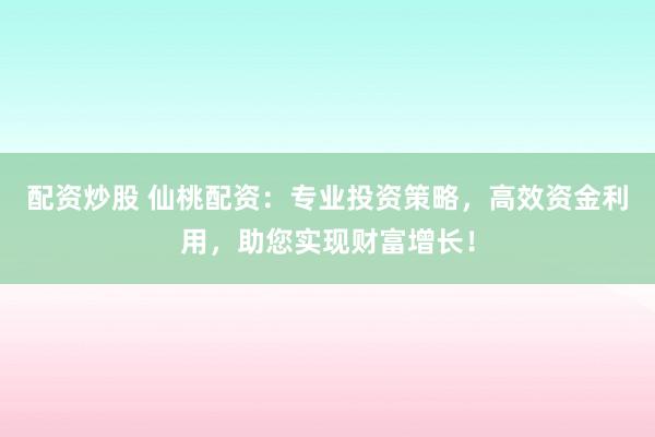 配资炒股 仙桃配资：专业投资策略，高效资金利用，助您实现财富增长！