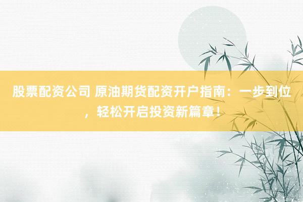 股票配资公司 原油期货配资开户指南：一步到位，轻松开启投资新篇章！