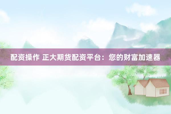 配资操作 正大期货配资平台：您的财富加速器
