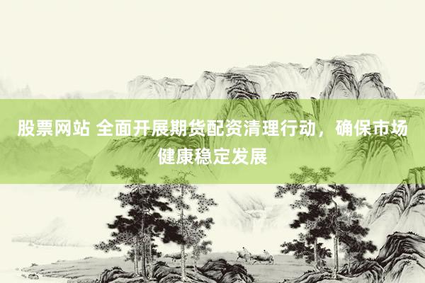 股票网站 全面开展期货配资清理行动，确保市场健康稳定发展