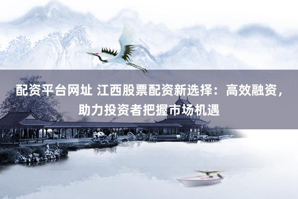 配资平台网址 江西股票配资新选择：高效融资，助力投资者把握市场机遇