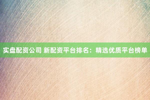 实盘配资公司 新配资平台排名：精选优质平台榜单