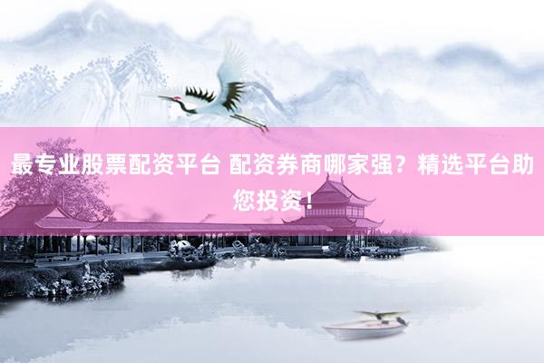 最专业股票配资平台 配资券商哪家强？精选平台助您投资！